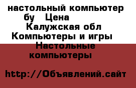 настольный компьютер бу › Цена ­ 12 000 - Калужская обл. Компьютеры и игры » Настольные компьютеры   